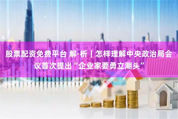 股票配资免费平台 解·析｜怎样理解中央政治局会议首次提出“企业家要勇立潮头”
