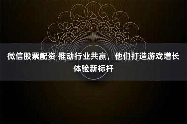 微信股票配资 推动行业共赢，他们打造游戏增长体验新标杆