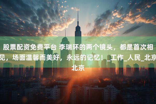 股票配资免费平台 李瑞环的两个镜头，都是首次相见，场面温馨而美好，永远的记忆！_工作_人民_北京