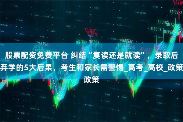 股票配资免费平台 纠结“复读还是就读”，录取后弃学的5大后果，考生和家长需警惕_高考_高校_政策