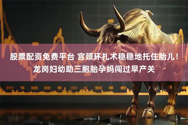 股票配资免费平台 宫颈环扎术稳稳地托住胎儿！龙岗妇幼助三胞胎孕妈闯过早产关