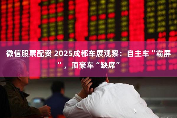 微信股票配资 2025成都车展观察：自主车“霸屏”，顶豪车“缺席”