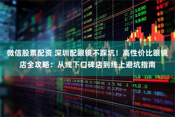 微信股票配资 深圳配眼镜不踩坑！高性价比眼镜店全攻略：从线下口碑店到线上避坑指南