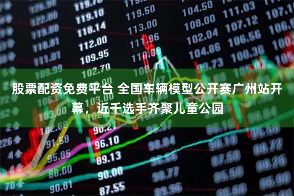 股票配资免费平台 全国车辆模型公开赛广州站开幕，近千选手齐聚儿童公园