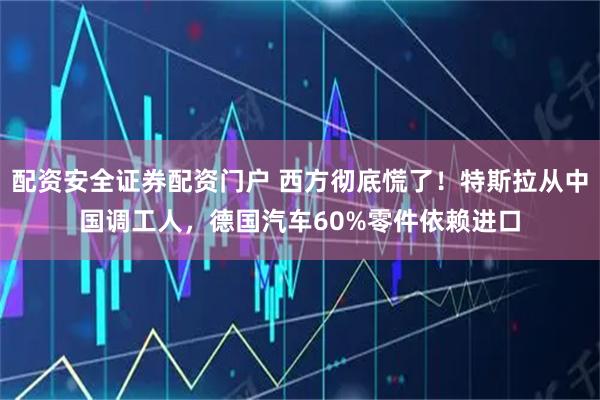 配资安全证券配资门户 西方彻底慌了！特斯拉从中国调工人，德国汽车60%零件依赖进口