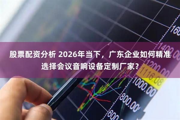 股票配资分析 2026年当下，广东企业如何精准选择会议音响设备定制厂家？